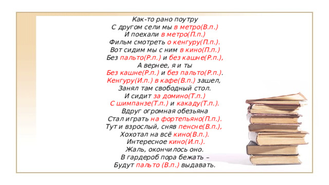 Как-то рано поутру С другом сели мы в метро(В.п.) И поехали в метро(П.п.) Фильм смотреть о кенгуру(П.п.). Вот сидим мы с ним в кино(П.п.) Без пальто(Р.п.) и без кашне(Р.п.), А вернее, я и ты Без кашне(Р.п.) и без пальто(Р.п.) . Кенгуру(И.п.) в кафе(В.п.) зашел, Занял там свободный стол. И сидит за домино(Т.п.) С шимпанзе(Т.п.) и какаду(Т.п.). Вдруг огромная обезьяна Стал играть на фортепьяно(П.п.). Тут и взрослый, сняв пенсне(В.п.), Хохотал на всё кино(В.п.).   Интересное кино(И.п.). Жаль, окончилось оно. В гардероб пора бежать – Будут пальто (В.п.) выдавать. 