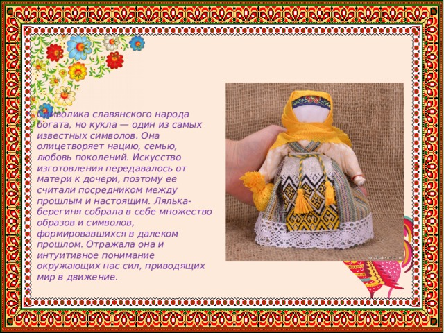 Символика славянского народа богата, но кукла — один из самых известных символов. Она олицетворяет нацию, семью, любовь поколений. Искусство изготовления передавалось от матери к дочери, поэтому ее считали посредником между прошлым и настоящим. Лялька-берегиня собрала в себе множество образов и символов, формировавшихся в далеком прошлом. Отражала она и интуитивное понимание окружающих нас сил, приводящих мир в движение.   
