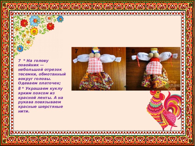      7 * На голову повойник — небольшой отрезок тесемки, обмотанный вокруг головы. Одеваем платочек; 8 * Украшаем куклу ярким поясом из красной ленты. А на рукава повязываем красные шерстяные нити. 