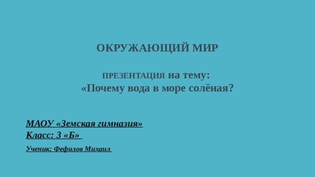   ОКРУЖАЮЩИЙ МИР   ПРЕЗЕНТАЦИЯ на тему:  «Почему вода в море солёная?   МАОУ «Земская гимназия»  Класс: 3 «Б» Ученик: Фефилов Михаил 