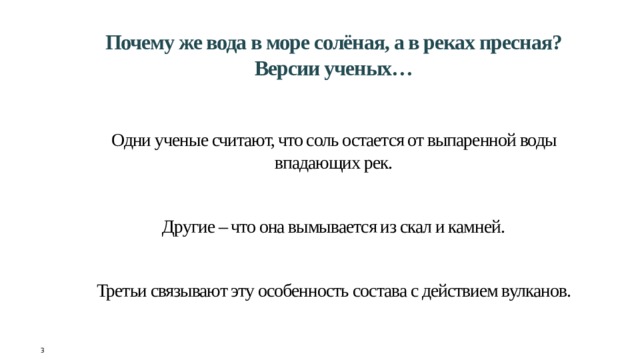 Почему же вода в море солёная, а в реках пресная?  Версии ученых…    Одни ученые считают, что соль остается от выпаренной воды впадающих рек.    Другие – что она вымывается из скал и камней.    Третьи связывают эту особенность состава с действием вулканов.     3 