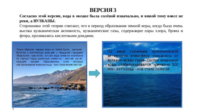 ВЕРСИЯ 3 Согласно этой версии, вода в океане была солёной изначально, и виной тому вовсе не реки, а ВУЛКАНЫ. Сторонники этой теории считают, что в период образования земной коры, когда была очень высока вулканическая активность, вулканические газы, содержащие пары хлора, брома и фтора, проливались кислотными дождями. 6 