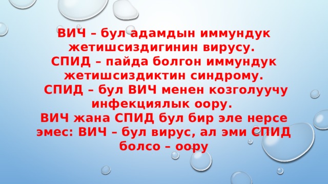 ВИЧ – бул адамдын иммундук жетишсиздигинин вирусу.  СПИД – пайда болгон иммундук жетишсиздиктин синдрому.  СПИД – бул ВИЧ менен козголуучу инфекциялык оору.  ВИЧ жана СПИД бул бир эле нерсе эмес: ВИЧ – бул вирус, ал эми СПИД болсо – оору 