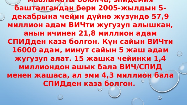 БУУнун Биргелешкен программасынын маалыматы боюнча, эпидемия башталгандан бери 2005-жылдын 5-декабрына чейин дүйнө жүзүндө 57,9 миллион адам ВИЧти жугузуп алышкан, анын ичинен 21,8 миллион адам СПИДден каза болгон. Күн сайын ВИЧти 16000 адам, минут сайын 5 жаш адам жугузуп алат. 15 жашка чейинки 1,4 миллиондон ашык бала ВИЧ/СПИД менен жашаса, ал эми 4,3 миллион бала СПИДден каза болгон. 