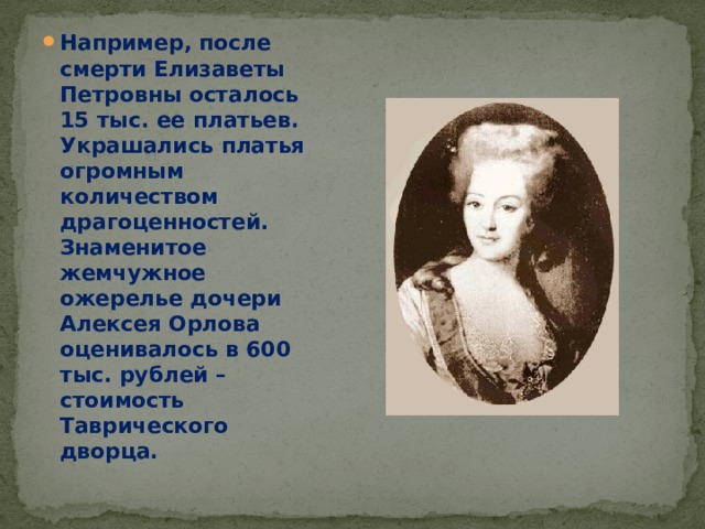 Например, после смерти Елизаветы Петровны осталось 15 тыс. ее платьев. Украшались платья огромным количеством драгоценностей. Знаменитое жемчужное ожерелье дочери Алексея Орлова оценивалось в 600 тыс. рублей – стоимость Таврического дворца. 