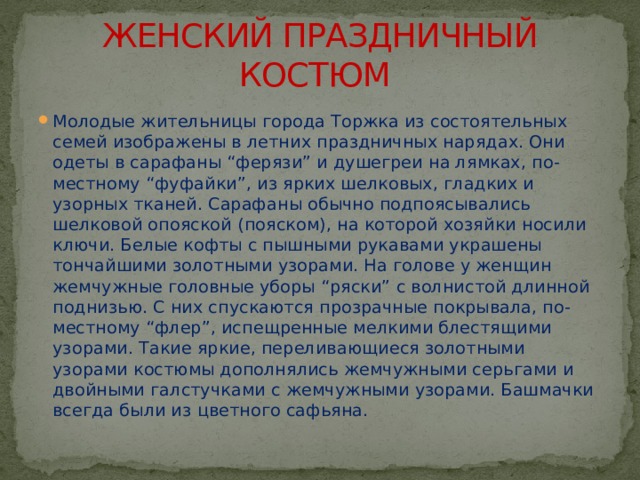ЖЕНСКИЙ ПРАЗДНИЧНЫЙ КОСТЮМ Молодые жительницы города Торжка из состоятельных семей изображены в летних праздничных нарядах. Они одеты в сарафаны “ферязи” и душегреи на лямках, по-местному “фуфайки”, из ярких шелковых, гладких и узорных тканей. Сарафаны обычно подпоясывались шелковой опояской (пояском), на которой хозяйки носили ключи. Белые кофты с пышными рукавами украшены тончайшими золотными узорами. На голове у женщин жемчужные головные уборы “ряски” с волнистой длинной поднизью. С них спускаются прозрачные покрывала, по-местному “флер”, испещренные мелкими блестящими узорами. Такие яркие, переливающиеся золотными узорами костюмы дополнялись жемчужными серьгами и двойными галстучками с жемчужными узорами. Башмачки всегда были из цветного сафьяна. 