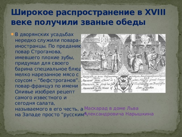 Широкое распространение в XVIII веке получили званые обеды В дворянских усадьбах нередко служили повара-иностранцы. По преданию, повар Строганова, имевшего плохие зубы, придумал для своего барина специальное блюдо: мелко нарезанное мясо с соусом – “бефстроганов”. А повар-француз по имени Оливье изобрел рецепт самого известного и сегодня салата, называемого в его честь, а на Западе просто “русским”. Маскарад в доме Льва Александровича Нарышкина 