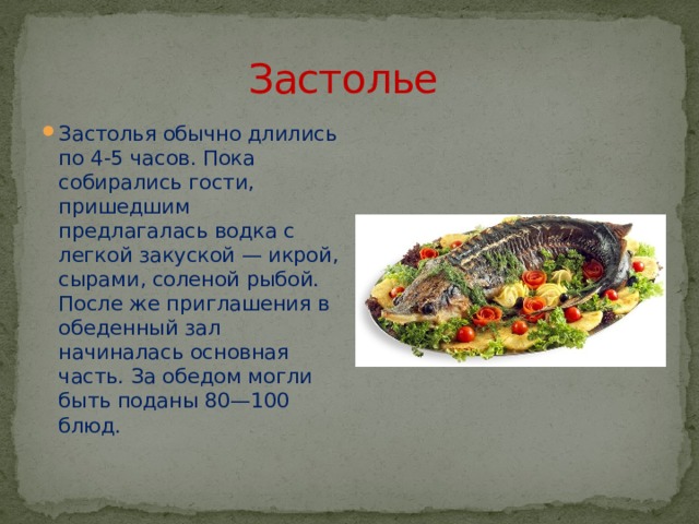 Застолье Застолья обычно длились по 4-5 часов. Пока собирались гости, пришедшим предлагалась водка с легкой закуской — икрой, сырами, соленой рыбой. После же приглашения в обеденный зал начиналась основная часть. За обедом могли быть поданы 80—100 блюд. 