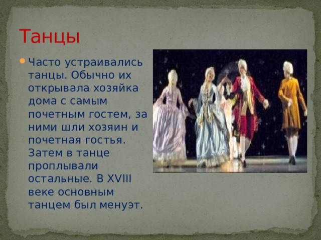 Танцы Часто устраивались танцы. Обычно их открывала хозяйка дома с самым почетным гостем, за ними шли хозяин и почетная гостья. Затем в танце проплывали остальные. В XVIII веке основным танцем был менуэт. 