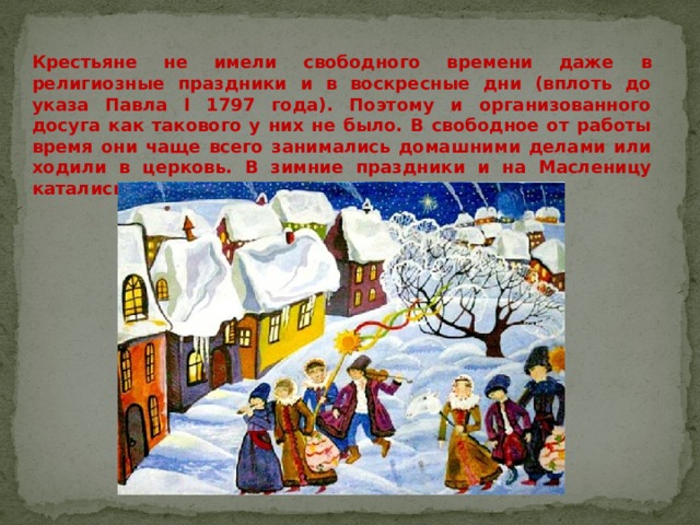 Крестьяне не имели свободного времени даже в религиозные праздники и в воскресные дни (вплоть до указа Павла I 1797 года). Поэтому и организованного досуга как такового у них не было. В свободное от работы время они чаще всего занимались домашними делами или ходили в церковь. В зимние праздники и на Масленицу катались на санях с гор. В Рождество колядовали. 