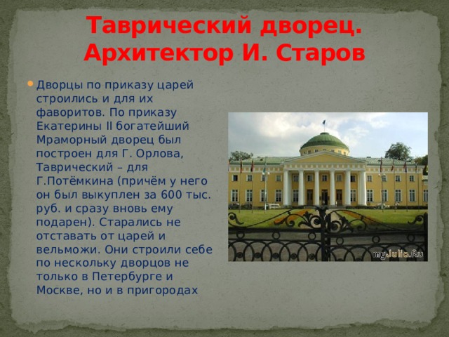Таврический дворец. Архитектор И. Старов Дворцы по приказу царей строились и для их фаворитов. По приказу Екатерины II богатейший Мраморный дворец был построен для Г. Орлова, Таврический – для Г.Потёмкина (причём у него он был выкуплен за 600 тыс. руб. и сразу вновь ему подарен). Старались не отставать от царей и вельможи. Они строили себе по нескольку дворцов не только в Петербурге и Москве, но и в пригородах 