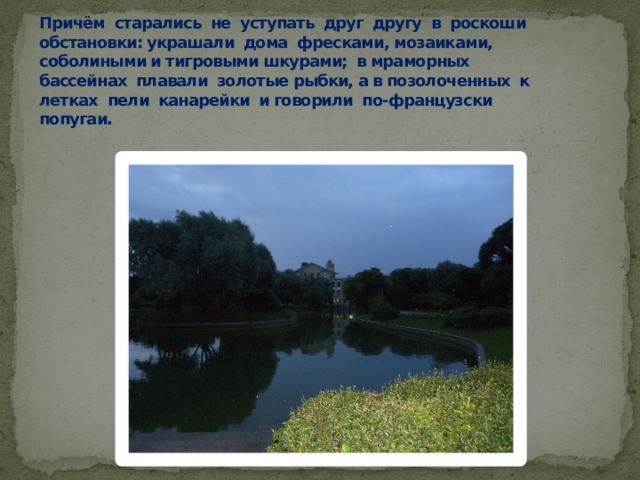 Причём старались не уступать друг другу в роскоши обстановки: украшали дома фресками, мозаиками, соболиными и тигровыми шкурами; в мраморных бассейнах плавали золотые рыбки, а в позолоченных к летках пели канарейки и говорили по-французски попугаи. 