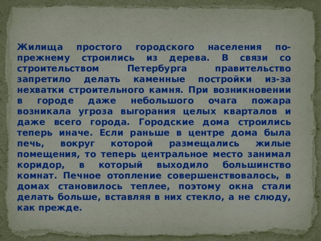 Жилища простого городского населения по-прежнему строились из дерева. В связи со строительством Петербурга правительство запретило делать каменные постройки из-за нехватки строительного камня. При возникновении в городе даже небольшого очага пожара возникала угроза выгорания целых кварталов и даже всего города. Городские дома строились теперь иначе. Если раньше в центре дома была печь, вокруг которой размещались жилые помещения, то теперь центральное место занимал коридор, в который выходило большинство комнат. Печное отопление совершенствовалось, в домах становилось теплее, поэтому окна стали делать больше, вставляя в них стекло, а не слюду, как прежде. 