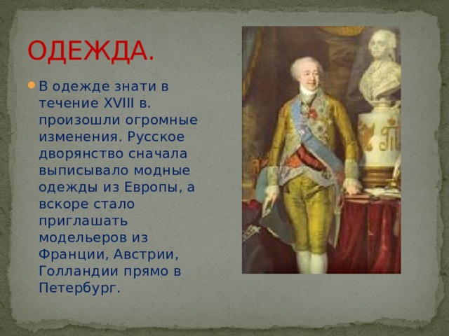 ОДЕЖДА. В одежде знати в течение XVIII в. произошли огромные изменения. Русское дворянство сначала выписывало модные одежды из Европы, а вскоре стало приглашать модельеров из Франции, Австрии, Голландии прямо в Петербург. 