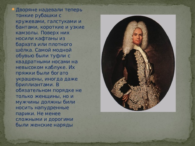 Дворяне надевали теперь тонкие рубашки с кружевами, галстуками и бантами, короткие и узкие камзолы. Поверх них носили кафтаны из бархата или плотного шёлка. Самой модной обувью были туфли с квадратными носами на невысоком каблуке. Их пряжки были богато украшены, иногда даже бриллиантами. В обязательном порядке не только женщины, но и мужчины должны били носить напудренные парики. Не менее сложными и дорогими были женские наряды 