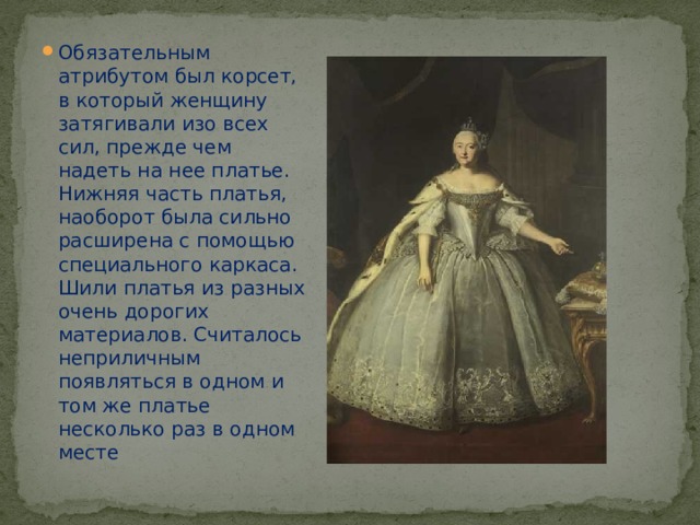 Обязательным атрибутом был корсет, в который женщину затягивали изо всех сил, прежде чем надеть на нее платье. Нижняя часть платья, наоборот была сильно расширена с помощью специального каркаса. Шили платья из разных очень дорогих материалов. Считалось неприличным появляться в одном и том же платье несколько раз в одном месте 