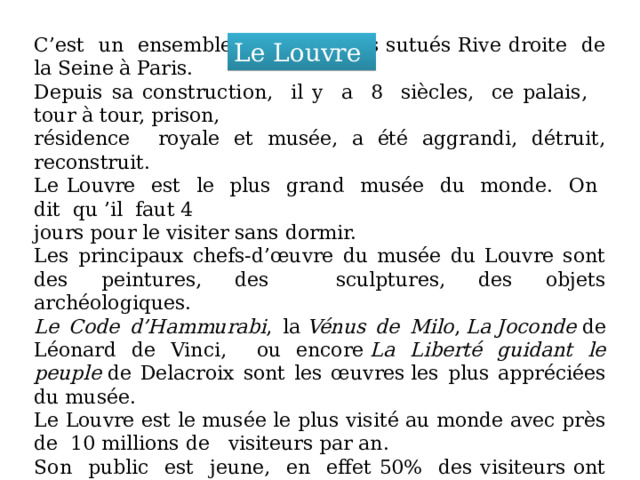 C’est un ensemble des bâtiments sutués Rive droite de la Seine à Paris. Depuis sa construction, il y a 8 siècles, ce palais, tour à tour, prison, résidence royale et musée, a été aggrandi, détruit, reconstruit. Le Louvre est le plus grand musée du monde. On dit qu ’il faut 4 jours pour le visiter sans dormir. Les principaux chefs-d’œuvre du musée du Louvre sont des peintures, des sculptures, des objets archéologiques. Le Code d’Hammurabi , la  Vénus de Milo ,  La   Joconde  de Léonard de Vinci, ou encore  La Liberté guidant le peuple  dе Delacroix sont les œuvres les plus appréciées du musée. Le Louvre est le musée le plus visité au monde avec près de 10 millions de visiteurs par an. Son public est jeune, en effet 50% des visiteurs ont moins de 30 ans.  70% des visiteurs du musée du Louvre sont étrangers. Le Louvre 