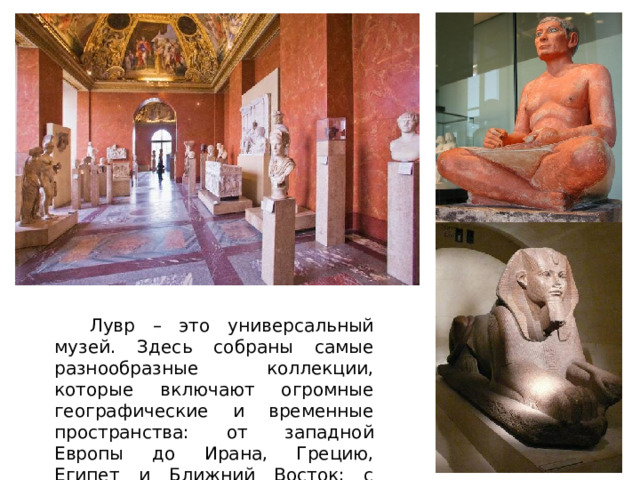  Лувр – это универсальный музей. Здесь собраны самые разнообразные коллекции, которые включают огромные географические и временные пространства: от западной Европы до Ирана, Грецию, Египет и Ближний Восток; с античности и до наших дней. 