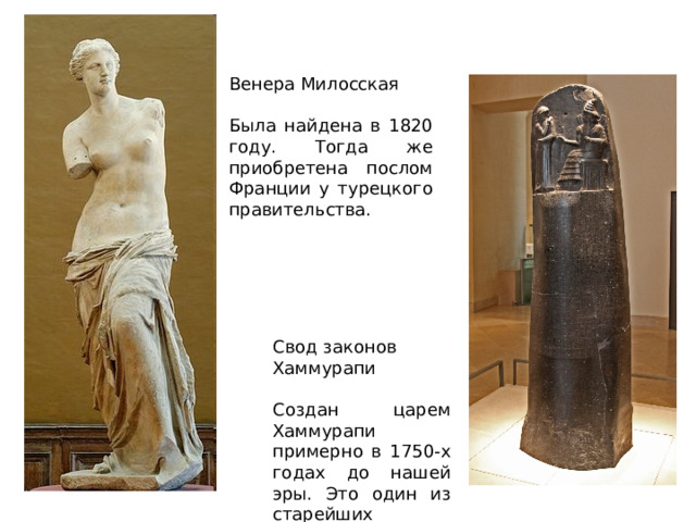 Венера Милосская Была найдена в 1820 году. Тогда же приобретена послом Франции у турецкого правительства. Свод законов Хаммурапи Создан царем Хаммурапи примерно в 1750-х годах до нашей эры. Это один из старейших правовых документов в мире. 