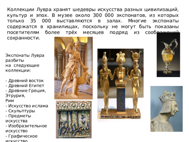 Коллекции Лувра хранят шедевры искусства разных цивилизаций, культур и эпох. В музее около 300 000 экспонатов, из которых только 35 000 выставляются в залах. Многие экспонаты содержатся в хранилищах, поскольку не могут быть показаны посетителям более трёх месяцев подряд из соображений сохранности. Экспонаты Лувра разбиты на следующие коллекции:  - Древний восток  - Древний Египет  - Древние Греция, Этрурия, Рим  - Искусство ислама  - Скульптуры  - Предметы искусства  - Изобразительное искусство  - Графическое искусство 
