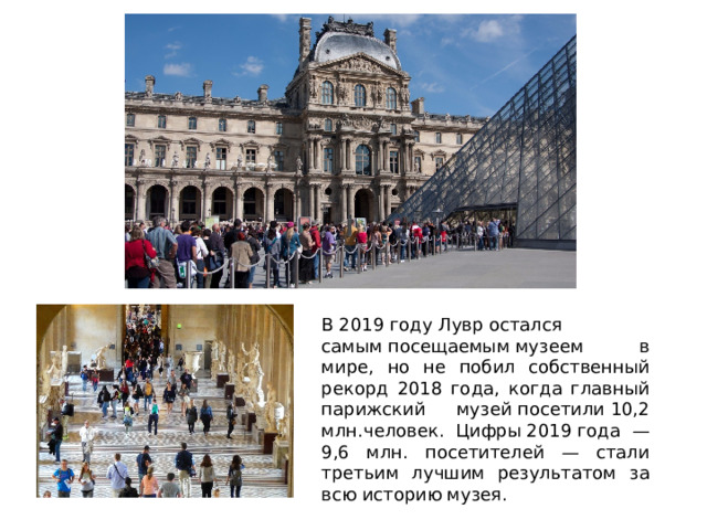 В 2019 году Лувр остался самым посещаемым музеем в мире, но не побил собственный рекорд 2018 года, когда главный парижский музей посетили 10,2 млн.человек. Цифры 2019 года — 9,6 млн. посетителей — стали третьим лучшим результатом за всю историю музея. 