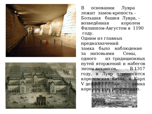 В основании Лувра лежит замок-крепость - Большая башня Лувра, - возведённая королем Филиппом-Августом в  1190 году. Одним из главных предназначений замка было наблюдение за низовьями Сены, одного из традиционных путей вторжений и набегов эпохи викингов. В 1317 году, в Лувр переносится королевская казна, и Карл V делает из замка королевскую резиденцию. 