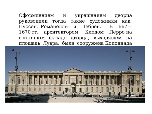 Оформлением и украшением дворца руководили тогда такие художники как  Пуссен, Романелли и Лебрен. В 1667—1670 гг. архитектором  Клодом Перро на восточном фасаде дворца, выходящем на площадь Лувра, была сооружена Колоннада Лувра. 