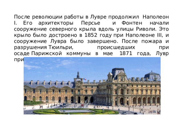 После революции работы в Лувре продолжил  Наполеон I. Его архитекторы  Персье и Фонтен  начали сооружение северного крыла вдоль улицы Риволи. Это крыло было достроено в 1852 году при Наполеоне III, и сооружение Лувра было завершено. После пожара и разрушения Тюильри, происшедших при осаде Парижской коммуны в мае  1871 года, Лувр приобрёл современный вид. 