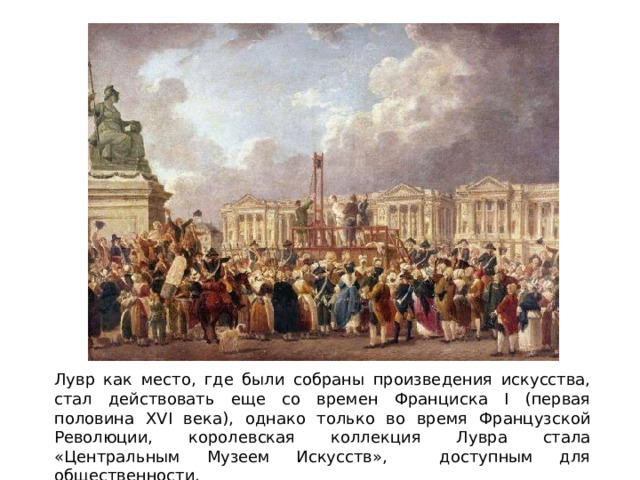 Лувр как место, где были собраны произведения искусства, стал действовать еще со времен Франциска I (первая половина XVI века), однако только во время Французской Революции, королевская коллекция Лувра стала «Центральным Музеем Искусств», доступным для общественности. 