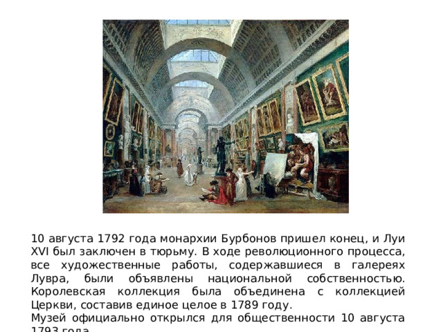10 августа 1792 года монархии Бурбонов пришел конец, и Луи XVI был заключен в тюрьму. В ходе революционного процесса, все художественные работы, содержавшиеся в галереях Лувра, были объявлены национальной собственностью. Королевская коллекция была объединена с коллекцией Церкви, составив единое целое в 1789 году. Музей официально открылся для общественности 10 августа 1793 года. 