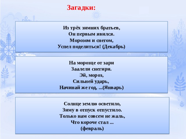 Загадки:   Из трёх зимних братьев,  Он первым явился.  Морозом и снегом,  Успел поделиться! (Декабрь) На морозце от зари  Заалели снегири.  Эй, мороз,  Сильней ударь,   Начинай же год, ...(Январь) Солнце землю осветило,  Зиму в отпуск отпустило.  Только нам совсем не жаль,  Что короче стал ...  (февраль) 