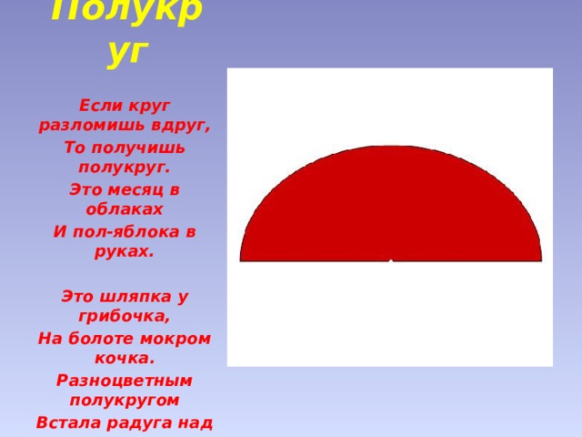 Полукруг   Если круг разломишь вдруг, То получишь полукруг. Это месяц в облаках И пол-яблока в руках.   Это шляпка у грибочка, На болоте мокром кочка. Разноцветным полукругом Встала радуга над лугом. 