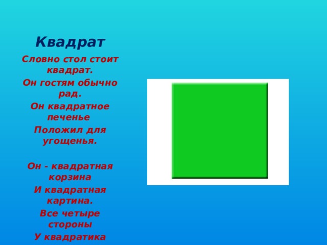    Квадрат Словно стол стоит квадрат. Он гостям обычно рад. Он квадратное печенье Положил для угощенья.   Он - квадратная корзина И квадратная картина. Все четыре стороны У квадратика равны.   