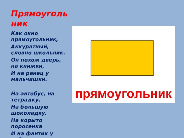 Прямоугольник Как окно прямоугольник, Аккуратный, словно школьник. Он похож дверь, на книжки, И на ранец у мальчишки.   На автобус, на тетрадку, На большую шоколадку. На корыто поросенка И на фантик у ребенка.   