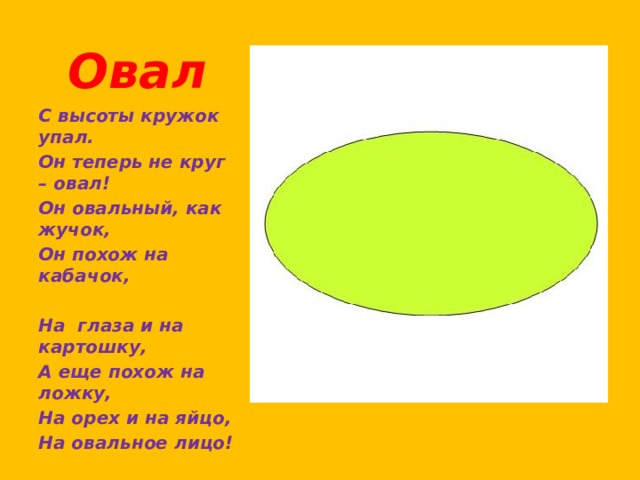 Овал С высоты кружок упал. Он теперь не круг – овал! Он овальный, как жучок, Он похож на кабачок,   На  глаза и на картошку, А еще похож на ложку, На орех и на яйцо, На овальное лицо! 
