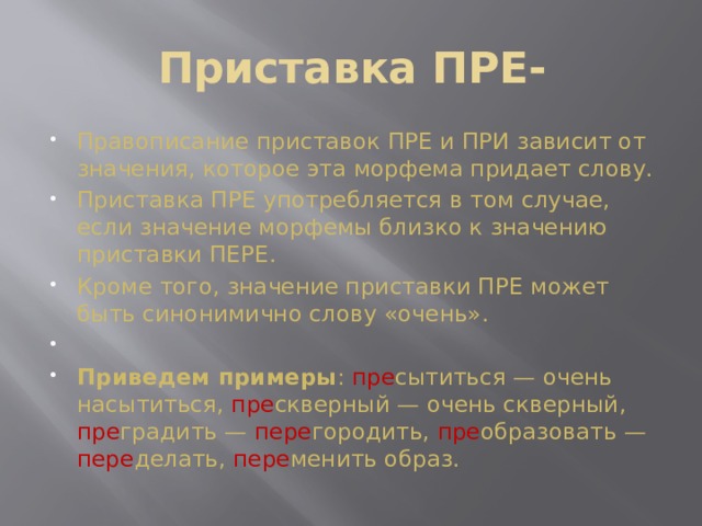 Приставка ПРЕ-   Правописание приставок ПРЕ и ПРИ зависит от значения, которое эта морфема придает слову. Приставка ПРЕ употребляется в том случае, если значение морфемы близко к значению приставки ПЕРЕ. Кроме того, значение приставки ПРЕ может быть синонимично слову «очень».   Приведем примеры : пре сытиться — очень насытиться, пре скверный — очень скверный, пре градить — пере городить, пре образовать — пере делать, пере менить образ. 