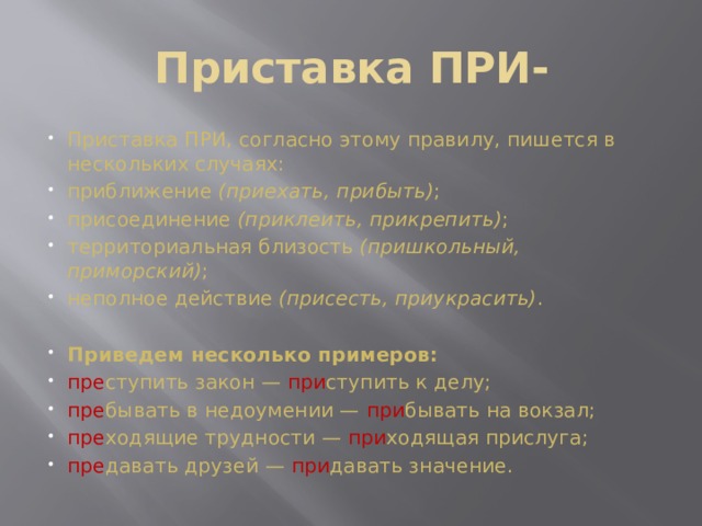 Приставка ПРИ-   Приставка ПРИ, согласно этому правилу, пишется в нескольких случаях: приближение  (приехать, прибыть) ; присоединение  (приклеить, прикрепить) ; территориальная близость  (пришкольный, приморский) ; неполное действие  (присесть, приукрасить) .  Приведем несколько примеров: пре ступить закон — при ступить к делу; пре бывать в недоумении — при бывать на вокзал; пре ходящие трудности — при ходящая прислуга; пре давать друзей — при давать значение. 