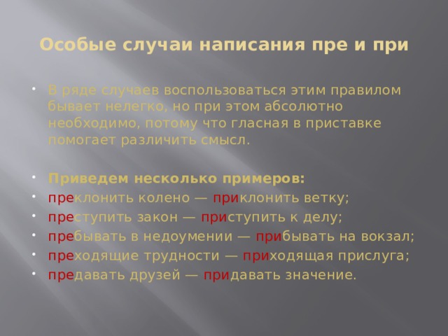 Особые случаи написания пре и при   В ряде случаев воспользоваться этим правилом бывает нелегко, но при этом абсолютно необходимо, потому что гласная в приставке помогает различить смысл.    Приведем несколько примеров: пре клонить колено — при клонить ветку; пре ступить закон — при ступить к делу; пре бывать в недоумении — при бывать на вокзал; пре ходящие трудности — при ходящая прислуга; пре давать друзей — при давать значение. 