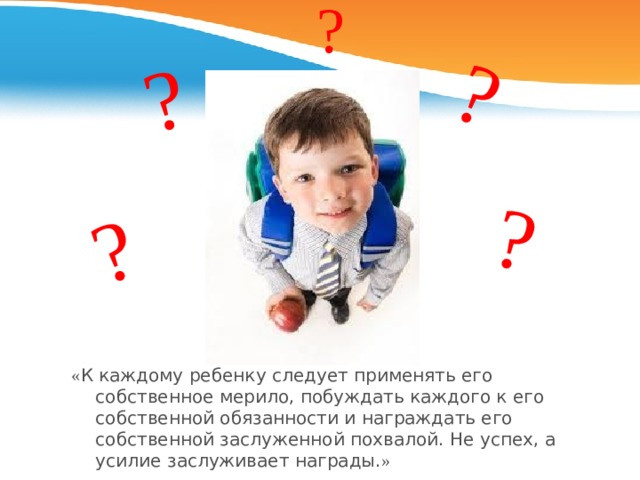 ? ? ? ? ? « К каждому ребенку следует применять его собственное мерило, побуждать каждого к его собственной обязанности и награждать его собственной заслуженной похвалой. Не успех, а усилие заслуживает награды. » В.С. Юркевич 