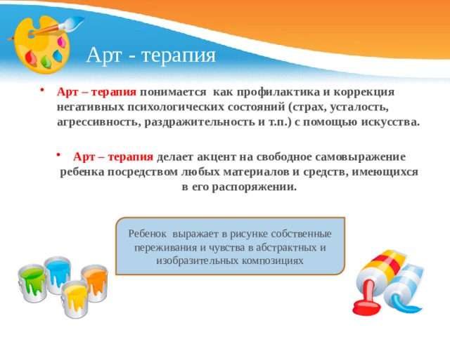 Арт - терапия Арт – терапия понимается как профилактика и коррекция негативных психологических состояний (страх, усталость, агрессивность, раздражительность и т.п.) с помощью искусства.  Арт – терапия делает акцент на свободное самовыражение ребенка посредством любых материалов и средств, имеющихся в его распоряжении. Ребенок выражает в рисунке собственные переживания и чувства в абстрактных и изобразительных композициях 
