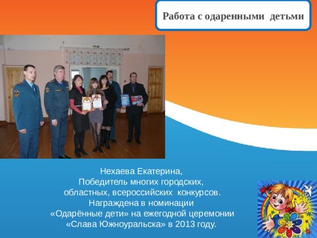 Работа с одаренными детьми Нехаева Екатерина, Победитель многих городских, областных, всероссийских конкурсов. Награждена в номинации «Одарённые дети» на ежегодной церемонии «Слава Южноуральска» в 2013 году. 