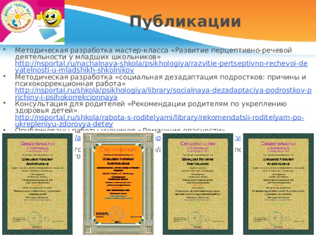 Публикации Методическая разработка мастер-класса «Развитие перцептивно-речевой деятельности у младших школьников» http://nsportal.ru/nachalnaya-shkola/psikhologiya/razvitie-pertseptivno-rechevoi-deyatelnosti-u-mladshikh-shkolnikov Методическая разработка «социальная дезадаптация подростков: причины и психокоррекционная работа» http://nsportal.ru/shkola/psikhologiya/library/socialnaya-dezadaptaciya-podrostkov-prichiny-i-psihokorrekcionnaya Консультация для родителей «Рекомендации родителям по укреплению здоровья детей» http://nsportal.ru/shkola/rabota-s-roditelyami/library/rekomendatsii-roditelyam-po-ukrepleniyu-zdorovya-detey Опубликованы работы учеников «Домашние опасности» http://nsportal.ru/ap/ap/khudozhestvenno-prikladnoe-tvorchestvo/domashnie-opasnosti , «Осторожно: огонь» http://nsportal.ru/ap/ap/khudozhestvenno-prikladnoe-tvorchestvo/ostorozhno-ogon 