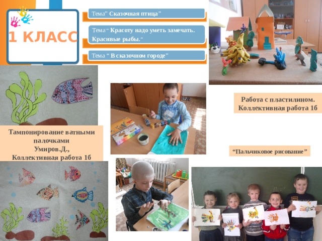Тема” Сказочная птица ” 1 класс Тема “ Красоту надо уметь замечать. Красивые рыбы. ” Тема “ В сказочном городе ” Работа с пластилином. Коллективная работа 1б Тампонирование ватными палочками Умиров.Д., Коллективная работа 1б “ Пальчиковое рисование” 8 