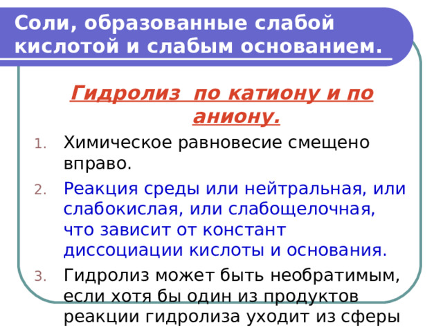 Соли, образованные слабой кислотой и слабым основанием. Гидролиз по катиону и по аниону. Химическое равновесие смещено вправо. Реакция среды или нейтральная, или слабокислая, или слабощелочная, что зависит от констант диссоциации кислоты и основания. Гидролиз может быть необратимым, если хотя бы один из продуктов реакции гидролиза уходит из сферы реакции. 