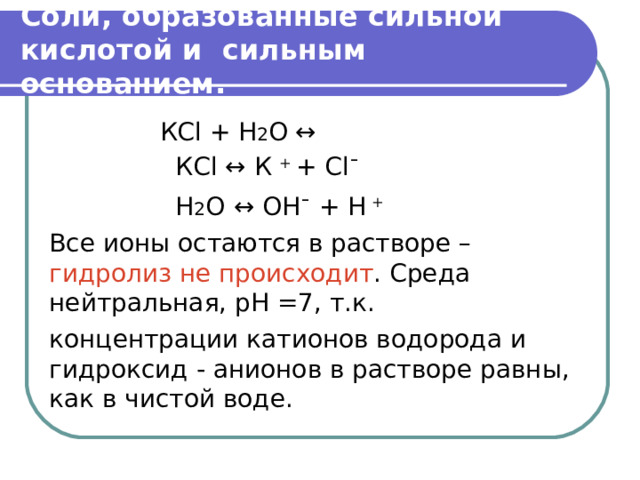  Соли, образованные сильной кислотой и сильным основанием.    КС l + H 2 O ↔    КС l ↔ К + + С l ¯  Н 2 О  ↔ OH ¯ + H + Все ионы остаются в растворе – гидролиз не происходит . Среда нейтральная, рН =7, т.к. концентрации катионов водорода и гидроксид - анионов в растворе равны, как в чистой воде. 