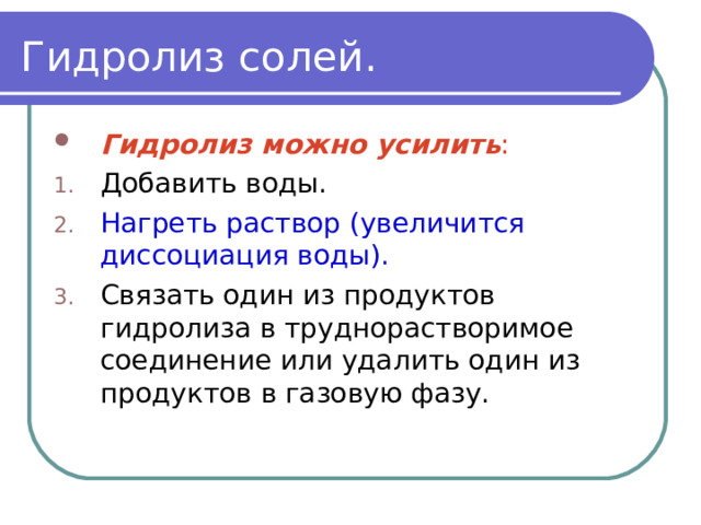 Гидролиз солей. Гидролиз можно усилить : Добавить воды. Нагреть раствор (увеличится диссоциация воды). Связать один из продуктов гидролиза в труднорастворимое соединение или удалить один из продуктов в газовую фазу. 