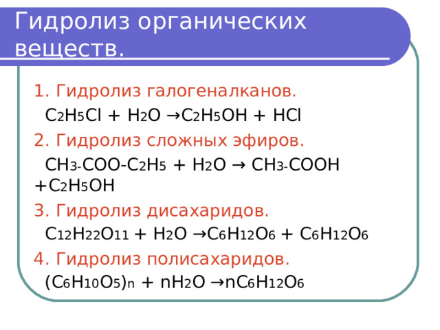 Гидролиз органических веществ. 1. Гидролиз галогеналканов.  С 2 Н 5 С l + Н 2 О → С 2 Н 5 ОН + НС l 2. Гидролиз сложных эфиров.  СН 3- СОО-С 2 Н 5  + Н 2 О → СН 3- СООН +С 2 Н 5 ОН 3. Гидролиз дисахаридов.  С 12 Н 22 О 11 + Н 2 О →С 6 Н 12 О 6 + С 6 Н 12 О 6 4. Гидролиз полисахаридов.  (С 6 Н 10 О 5 ) n + n Н 2 О → n С 6 Н 12 О 6 