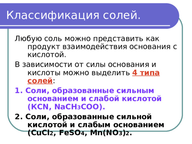 Классификация солей. Любую соль можно представить как продукт взаимодействия основания с кислотой. В зависимости от силы основания и кислоты можно выделить 4 типа солей : 1. Соли, образованные сильным основанием и слабой кислотой (КС N, NaCH 3 COO). 2. Соли, образованные сильной кислотой и слабым основанием (С uCl 2 , FeSO 4 , Mn(NO 3 ) 2 .  