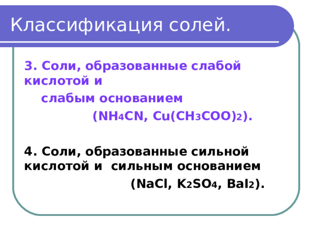 Классификация солей. 3. Соли, образованные слабой кислотой и  слабым основанием  ( NH 4 CN,  Cu(CH 3 COO) 2 ).  4 . Соли, образованные сильной кислотой и сильным основанием  ( NaCl, K 2 SO 4 , BaI 2 ) .  