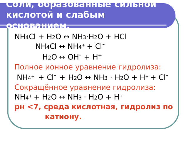 Соли, образованные сильной кислотой и слабым основанием. NH 4 Cl + H 2 O ↔  NH 3 ·H 2 О  + НС l  NH 4 Cl ↔ NH 4 + + Cl ¯  Н 2 О  ↔ OH ¯ + H + Полное ионное уравнение гидролиза:  NH 4 + + Cl ¯  +  Н 2 О  ↔  NH 3  · H 2 О  + H + + Cl ¯  Сокращённое уравнение гидролиза: NH 4 + + Н 2 О  ↔  NH 3  · H 2 О  + H + рн  7, среда кислотная, гидролиз по  катиону.  